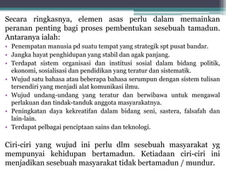 Secara ringkasnya, elemen asas perlu dalam memainkan
peranan penting bagi proses pembentukan sesebuah tamadun.
Antaranya ialah:
• Penempatan manusia pd suatu tempat yang strategik spt pusat bandar.
• Jangka hayat penghidupan yang stabil dan agak panjang.
• Terdapat sistem organisasi dan institusi sosial dalam bidang politik,
ekonomi, sosialisasi dan pendidikan yang teratur dan sistematik.
• Wujud satu bahasa atau beberapa bahasa serumpun dengan sistem tulisan
tersendiri yang menjadi alat komunikasi ilmu.
• Wujud undang-undang yang teratur dan berwibawa untuk mengawal
perlakuan dan tindak-tanduk anggota masyarakatnya.
• Peningkatan daya kekreatifan dalam bidang seni, sastera, falsafah dan
lain-lain.
• Terdapat pelbagai penciptaan sains dan teknologi.
Ciri-ciri yang wujud ini perlu dlm sesebuah masyarakat yg
mempunyai kehidupan bertamadun. Ketiadaan ciri-ciri ini
menjadikan sesebuah masyarakat tidak bertamadun / mundur.
 