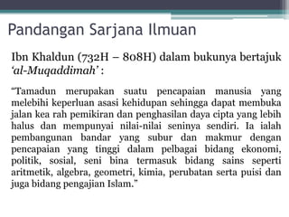 Pandangan Sarjana Ilmuan
Ibn Khaldun (732H – 808H) dalam bukunya bertajuk
‘al-Muqaddimah’ :
“Tamadun merupakan suatu pencapaian manusia yang
melebihi keperluan asasi kehidupan sehingga dapat membuka
jalan kea rah pemikiran dan penghasilan daya cipta yang lebih
halus dan mempunyai nilai-nilai seninya sendiri. Ia ialah
pembangunan bandar yang subur dan makmur dengan
pencapaian yang tinggi dalam pelbagai bidang ekonomi,
politik, sosial, seni bina termasuk bidang sains seperti
aritmetik, algebra, geometri, kimia, perubatan serta puisi dan
juga bidang pengajian Islam.”
 