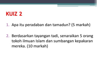 KUIZ 2
1. Apa itu peradaban dan tamadun? (5 markah)
2. Berdasarkan tayangan tadi, senaraikan 5 orang
tokoh ilmuan Islam dan sumbangan kepakaran
mereka. (10 markah)
 