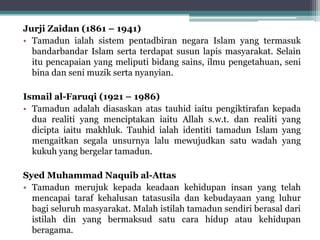 Jurji Zaidan (1861 – 1941)
• Tamadun ialah sistem pentadbiran negara Islam yang termasuk
bandarbandar Islam serta terdapat susun lapis masyarakat. Selain
itu pencapaian yang meliputi bidang sains, ilmu pengetahuan, seni
bina dan seni muzik serta nyanyian.
Ismail al-Faruqi (1921 – 1986)
• Tamadun adalah diasaskan atas tauhid iaitu pengiktirafan kepada
dua realiti yang menciptakan iaitu Allah s.w.t. dan realiti yang
dicipta iaitu makhluk. Tauhid ialah identiti tamadun Islam yang
mengaitkan segala unsurnya lalu mewujudkan satu wadah yang
kukuh yang bergelar tamadun.
Syed Muhammad Naquib al-Attas
• Tamadun merujuk kepada keadaan kehidupan insan yang telah
mencapai taraf kehalusan tatasusila dan kebudayaan yang luhur
bagi seluruh masyarakat. Malah istilah tamadun sendiri berasal dari
istilah din yang bermaksud satu cara hidup atau kehidupan
beragama.
 