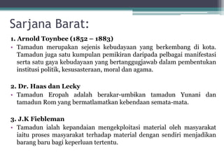 Sarjana Barat:
1. Arnold Toynbee (1852 – 1883)
• Tamadun merupakan sejenis kebudayaan yang berkembang di kota.
Tamadun juga satu kumpulan pemikiran daripada pelbagai manifestasi
serta satu gaya kebudayaan yang bertanggugjawab dalam pembentukan
institusi politik, kesusasteraan, moral dan agama.
2. Dr. Haas dan Lecky
• Tamadun Eropah adalah berakar-umbikan tamadun Yunani dan
tamadun Rom yang bermatlamatkan kebendaan semata-mata.
3. J.K Fiebleman
• Tamadun ialah kepandaian mengekploitasi material oleh masyarakat
iaitu proses masyarakat terhadap material dengan sendiri menjadikan
barang baru bagi keperluan tertentu.
 