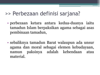 >> Perbezaan definisi sarjana?
• perbezaan ketara antara kedua-duanya iaitu
tamadun Islam berpaksikan agama sebagai asas
pembinaan tamadun,
• sebaliknya tamadun Barat walaupun ada unsur
agama dan moral sebagai elemen kebudayaan,
namun paksinya adalah kebendaan atau
material.
 