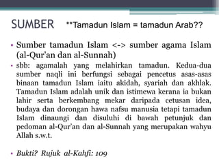 SUMBER
• Sumber tamadun Islam <-> sumber agama Islam
(al-Qur’an dan al-Sunnah)
• sbb: agamalah yang melahirkan tamadun. Kedua-dua
sumber naqli ini berfungsi sebagai pencetus asas-asas
binaan tamadun Islam iaitu akidah, syariah dan akhlak.
Tamadun Islam adalah unik dan istimewa kerana ia bukan
lahir serta berkembang mekar daripada cetusan idea,
budaya dan dorongan hawa nafsu manusia tetapi tamadun
Islam dinaungi dan disuluhi di bawah petunjuk dan
pedoman al-Qur’an dan al-Sunnah yang merupakan wahyu
Allah s.w.t.
• Bukti? Rujuk al-Kahfi: 109
**Tamadun Islam = tamadun Arab??
 