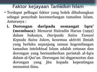 Faktor kejayaan Tamadun Islam
 Terdapat pelbagai faktor yang boleh dihubungkan
sebagai penyebab kecemerlangan tamadun Islam.
Antaranya :
i. Dorongan daripada semangat Iqra’
(membaca): Menurut Hairudin Harun (1992)
dalam bukunya, Daripada Sains Yunani
Kepada Sains Islam, kesemua aktiviti ilmiah
yang berlaku sepanjang zaman kegemilangan
tamadun intelektual Islam adalah cetusan dan
dorongan yang bersumberkan perintah al-Iqra
dalam al-Qur’an. Dorongan ini sbgpencetus dan
dorongan yang jitu kepada kepentingan
menuntut ilmu.
 