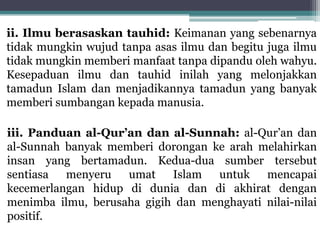 ii. Ilmu berasaskan tauhid: Keimanan yang sebenarnya
tidak mungkin wujud tanpa asas ilmu dan begitu juga ilmu
tidak mungkin memberi manfaat tanpa dipandu oleh wahyu.
Kesepaduan ilmu dan tauhid inilah yang melonjakkan
tamadun Islam dan menjadikannya tamadun yang banyak
memberi sumbangan kepada manusia.
iii. Panduan al-Qur’an dan al-Sunnah: al-Qur’an dan
al-Sunnah banyak memberi dorongan ke arah melahirkan
insan yang bertamadun. Kedua-dua sumber tersebut
sentiasa menyeru umat Islam untuk mencapai
kecemerlangan hidup di dunia dan di akhirat dengan
menimba ilmu, berusaha gigih dan menghayati nilai-nilai
positif.
 