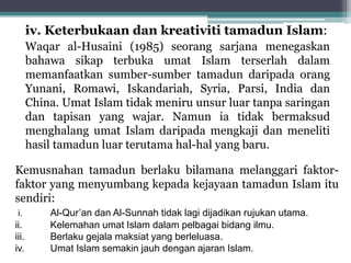 iv. Keterbukaan dan kreativiti tamadun Islam:
Waqar al-Husaini (1985) seorang sarjana menegaskan
bahawa sikap terbuka umat Islam terserlah dalam
memanfaatkan sumber-sumber tamadun daripada orang
Yunani, Romawi, Iskandariah, Syria, Parsi, India dan
China. Umat Islam tidak meniru unsur luar tanpa saringan
dan tapisan yang wajar. Namun ia tidak bermaksud
menghalang umat Islam daripada mengkaji dan meneliti
hasil tamadun luar terutama hal-hal yang baru.
Kemusnahan tamadun berlaku bilamana melanggari faktor-
faktor yang menyumbang kepada kejayaan tamadun Islam itu
sendiri:
i. Al-Qur’an dan Al-Sunnah tidak lagi dijadikan rujukan utama.
ii. Kelemahan umat Islam dalam pelbagai bidang ilmu.
iii. Berlaku gejala maksiat yang berleluasa.
iv. Umat Islam semakin jauh dengan ajaran Islam.
 