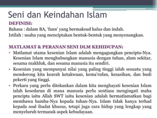 Seni dan Keindahan Islam
DEFINISI:
Bahasa : dalam BA, ‘fann’ yang bermaksud halus dan indah.
Istilah : usaha yang menciptakan bentuk-bentuk yang menyenangkan.
MATLAMAT & PERANAN SENI DLM KEHIDUPAN:
• Matlamat utama kesenian Islam adalah mengagungkan pencipta-Nya.
Kesenian Islam menghubungkan manusia dengan tuhan, alam sekitar,
sesama makhluk, dan sesama manusia itu sendiri.
• Kesenian yang mempunyai nilai yang paling tinggi ialah sesuatu yang
mendorong kita kearah ketakwaan, kema’rufan, kesasihan, dan budi
pekerti yang tinggi.
• Perkara yang perlu ditekankan dalam kita menghayati kesenian Islam
ialah kesedaran di mana manusia perlu sentiasa mengingati maha
pencipta iaitu Allah SWT iaitu kesenian adalah bermatlamatkan bagi
membawa hamba-Nya kepada tuhan-Nya. Islam tidak hanya terhad
kepada soal ibadat khusus, tetapi juga cara hidup yang lengkap yang
menyeluruh termasuk aspek kebudayaan.
 