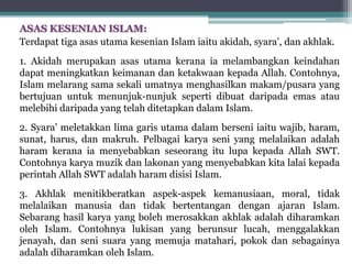 ASAS KESENIAN ISLAM:
Terdapat tiga asas utama kesenian Islam iaitu akidah, syara’, dan akhlak.
1. Akidah merupakan asas utama kerana ia melambangkan keindahan
dapat meningkatkan keimanan dan ketakwaan kepada Allah. Contohnya,
Islam melarang sama sekali umatnya menghasilkan makam/pusara yang
bertujuan untuk menunjuk-nunjuk seperti dibuat daripada emas atau
melebihi daripada yang telah ditetapkan dalam Islam.
2. Syara’ meletakkan lima garis utama dalam berseni iaitu wajib, haram,
sunat, harus, dan makruh. Pelbagai karya seni yang melalaikan adalah
haram kerana ia menyebabkan seseorang itu lupa kepada Allah SWT.
Contohnya karya muzik dan lakonan yang menyebabkan kita lalai kepada
perintah Allah SWT adalah haram disisi Islam.
3. Akhlak menitikberatkan aspek-aspek kemanusiaan, moral, tidak
melalaikan manusia dan tidak bertentangan dengan ajaran Islam.
Sebarang hasil karya yang boleh merosakkan akhlak adalah diharamkan
oleh Islam. Contohnya lukisan yang berunsur lucah, menggalakkan
jenayah, dan seni suara yang memuja matahari, pokok dan sebagainya
adalah diharamkan oleh Islam.
 