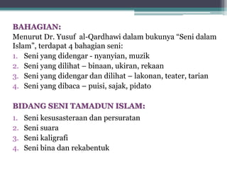 BAHAGIAN:
Menurut Dr. Yusuf al-Qardhawi dalam bukunya “Seni dalam
Islam”, terdapat 4 bahagian seni:
1. Seni yang didengar - nyanyian, muzik
2. Seni yang dilihat – binaan, ukiran, rekaan
3. Seni yang didengar dan dilihat – lakonan, teater, tarian
4. Seni yang dibaca – puisi, sajak, pidato
BIDANG SENI TAMADUN ISLAM:
1. Seni kesusasteraan dan persuratan
2. Seni suara
3. Seni kaligrafi
4. Seni bina dan rekabentuk
 