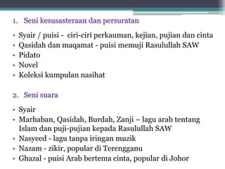 1. Seni kesusasteraan dan persuratan
• Syair / puisi - ciri-ciri perkauman, kejian, pujian dan cinta
• Qasidah dan maqamat - puisi memuji Rasulullah SAW
• Pidato
• Novel
• Koleksi kumpulan nasihat
2. Seni suara
• Syair
• Marhaban, Qasidah, Burdah, Zanji – lagu arab tentang
Islam dan puji-pujian kepada Rasulullah SAW
• Nasyeed - lagu tanpa iringan muzik
• Nazam - zikir, popular di Terengganu
• Ghazal - puisi Arab bertema cinta, popular di Johor
 