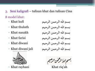 3. Seni kaligrafi – tulisan khat dan tulisan Cina
8 model khat:
▫ Khat kufi ‫الرحيم‬ ‫الرحمن‬ ‫هللا‬‫بسم‬
▫ Khat thuluth ‫الرحيم‬ ‫الرحمن‬ ‫هللا‬ ‫بسم‬
▫ Khat nasakh ‫بسم‬‫الرحيم‬ ‫الرحمن‬ ‫هللا‬
▫ Khat farisi ‫بسم‬‫الرحيم‬ ‫الرحمن‬ ‫هللا‬
▫ Khat diwani ‫بسم‬‫الرحمن‬ ‫هللا‬‫الرحيم‬
▫ Khat diwani jali ‫الرحيم‬ ‫الرحمن‬ ‫هللا‬ ‫بسم‬
▫ Khat rayhani Khat riq’ah
 