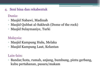 4. Seni bina dan rekabentuk
Dunia:
▫ Masjid Nabawi, Madinah
▫ Masjid Qubbat al-Sakhrah (Dome of the rock)
▫ Masjid Sulaymaniye, Turki
Malaysia:
▫ Masjid Kampung Hulu, Melaka
▫ Masjid Kampung Laut, Kelantan
Lain-lain:
▫ Bandar/kota, rumah, anjung, bumbung, pintu gerbang,
kubu pertahanan, pusara/makam
 