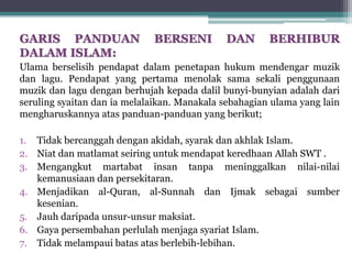 GARIS PANDUAN BERSENI DAN BERHIBUR
DALAM ISLAM:
Ulama berselisih pendapat dalam penetapan hukum mendengar muzik
dan lagu. Pendapat yang pertama menolak sama sekali penggunaan
muzik dan lagu dengan berhujah kepada dalil bunyi-bunyian adalah dari
seruling syaitan dan ia melalaikan. Manakala sebahagian ulama yang lain
mengharuskannya atas panduan-panduan yang berikut;
1. Tidak bercanggah dengan akidah, syarak dan akhlak Islam.
2. Niat dan matlamat seiring untuk mendapat keredhaan Allah SWT .
3. Mengangkut martabat insan tanpa meninggalkan nilai-nilai
kemanusiaan dan persekitaran.
4. Menjadikan al-Quran, al-Sunnah dan Ijmak sebagai sumber
kesenian.
5. Jauh daripada unsur-unsur maksiat.
6. Gaya persembahan perlulah menjaga syariat Islam.
7. Tidak melampaui batas atas berlebih-lebihan.
 