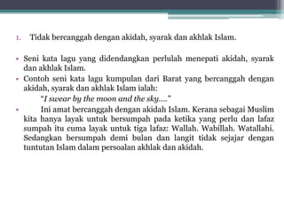1. Tidak bercanggah dengan akidah, syarak dan akhlak Islam.
• Seni kata lagu yang didendangkan perlulah menepati akidah, syarak
dan akhlak Islam.
• Contoh seni kata lagu kumpulan dari Barat yang bercanggah dengan
akidah, syarak dan akhlak Islam ialah:
“I swear by the moon and the sky….”
• Ini amat bercanggah dengan akidah Islam. Kerana sebagai Muslim
kita hanya layak untuk bersumpah pada ketika yang perlu dan lafaz
sumpah itu cuma layak untuk tiga lafaz: Wallah. Wabillah. Watallahi.
Sedangkan bersumpah demi bulan dan langit tidak sejajar dengan
tuntutan Islam dalam persoalan akhlak dan akidah.
 