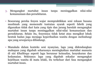 3. Mengangkut martabat insan tanpa meninggalkan nilai-nilai
kemanusiaan dan persekitaran.
• Seseorang pereka fesyen wajar mempraktikkan seni rekaan busana
muslimah yang memenuhi tuntutan syarak seperti fabrik yang
digunakan tidak dari kain yang tipis dan jarang barulah mengangkat
martabat insan tanpa meninggalkan nilai-nilai kemanusiaan dan
persekitaran. Selain itu, fesyennya tidak ketat atau mengikut lekuk
bentuk badan juga menjaga keperibadian wanita dengan melindungi
apa yang sewajarnya dilindungi.
• Manakala dalam konteks seni nyanyian, lagu yang didendangkan
mahupun yang digubah seharusnya meningkatkan martabat manusia
di sisi Khaliknya seperti lagu berunsur keinsafan, kesyukuran dan
kedamaian. Sekiranya lagu yang digubah sekadar mengangkat
kejelitaan wanita di mata lelaki, itu terkeluar dari fasa mengangkat
martabat insan.
 