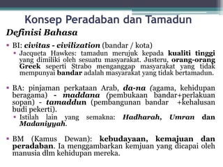 Konsep Peradaban dan Tamadun
Definisi Bahasa
 BI: civitas - civilization (bandar / kota)
 Jacqueta Hawkes: tamadun merujuk kepada kualiti tinggi
yang dimiliki oleh sesuatu masyarakat. Justeru, orang-orang
Greek seperti Strabo menganggap masyarakat yang tidak
mempunyai bandar adalah masyarakat yang tidak bertamadun.
 BA: pinjaman perkataan Arab, da-na (agama, kehidupan
beragama) - maddana (pembukaan bandar+perlakuan
sopan) - tamaddun (pembangunan bandar +kehalusan
budi pekerti).
 Istilah lain yang semakna: Hadharah, Umran dan
Madaniyyah.
 BM (Kamus Dewan): kebudayaan, kemajuan dan
peradaban. Ia menggambarkan kemjuan yang dicapai oleh
manusia dlm kehidupan mereka.
 