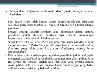 4. Menjadikan al-Quran, al-Sunnah dan Ijmak sebagai sumber
kesenian.
• Seni dalam Islam tidak kiralah dalam bentuk muzik dan lagu atau
selainnya perlu berlandaskan al-Quran, al-Sunnah serta Ijmak sebagai
panduan.
• Sebagai contoh, apabila senikata lagu diletakkan dalam kriteria
pemilihan jodoh, didapati senikata lagu tersebut mempunyai
kepincangan dari sudut akhlak dan syariah.
• “I don’t care who you are, where you you from, what you did, as long
as you love me…” (“Aku tidak peduli siapa kamu, mana asal usulmu
dan apa yang telah kamu lakukakan selagi/yang penting kamu
cintakan aku”)
• Dalam Islam antara kriteria penting dalam pemilihan jodoh ialah perlu
mengenalpasti asal-usul serta akhlak pasangan atau calon pilihan kita.
Ini kerana hal tersebut adalah satu titik-tolak yang penting kerana
calon pilihan kita itu bakal mencorakkan rumahtangga yang bakal
didirikan serta zuriat yang bakal dilahirkan.
 