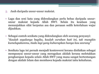 5. Jauh daripada unsur-unsur maksiat.
• Lagu dan seni kata yang didendangkan perlu bebas daripada unsur-
unsur maksiat kepada Allah SWT. Selain itu keadaan yang
menunjukkan sifat berputus asa dan peraaan sedih keterlaluan wajar
dijauhkan.
• Sebagai contoh senikata yang didendangkan oleh seorang penyanyi:
“Kaulah segalanya bagiku, kaulah curahan hati ini, tak mungkin
kumelupakanmu, tiada lagi yang kuharapkan hanya kau seorang”
• Senikata lagu ini pernah menjadi kontroversi kerana disifatkan sebagai
mempunyai unsur-unsur yang meragukan akidah kerana meletakkan
pengharapan kepada selain Allah SWT yang mana sangat bertentangan
dengan akidah Islam dan membawa kepada maksiat iaitu kekufuran.
 