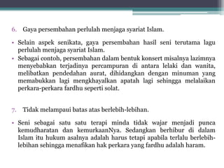 6. Gaya persembahan perlulah menjaga syariat Islam.
• Selain aspek senikata, gaya persembahan hasil seni terutama lagu
perlulah menjaga syariat Islam.
• Sebagai contoh, persembahan dalam bentuk konsert misalnya lazimnya
menyebabkan terjadinya percampuran di antara lelaki dan wanita,
melibatkan pendedahan aurat, dihidangkan dengan minuman yang
memabukkan lagi mengkhayalkan apatah lagi sehingga melalaikan
perkara-perkara fardhu seperti solat.
7. Tidak melampaui batas atas berlebih-lebihan.
• Seni sebagai satu satu terapi minda tidak wajar menjadi punca
kemudharatan dan kemurkaanNya. Sedangkan berhibur di dalam
Islam itu hukum asalnya adalah harus tetapi apabila terlalu berlebih-
lebihan sehingga menafikan hak perkara yang fardhu adalah haram.
 