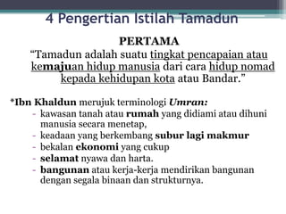 4 Pengertian Istilah Tamadun
PERTAMA
“Tamadun adalah suatu tingkat pencapaian atau
kemajuan hidup manusia dari cara hidup nomad
kepada kehidupan kota atau Bandar.”
*Ibn Khaldun merujuk terminologi Umran:
- kawasan tanah atau rumah yang didiami atau dihuni
manusia secara menetap,
- keadaan yang berkembang subur lagi makmur
- bekalan ekonomi yang cukup
- selamat nyawa dan harta.
- bangunan atau kerja-kerja mendirikan bangunan
dengan segala binaan dan strukturnya.
 