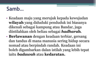 Samb…
• Keadaan maju yang merujuk kepada kewujudan
wilayah yang diduduki penduduk ini biasanya
dikenali sebagai kampung atau Bandar, juga
diistilahkan oleh beliau sebagai hadharah.
• Berlawanan dengan keadaan terbiar, gersang
dan tandus di mana manusia sering hidup secara
nomad atau berpindah randah. Keadaan ini
boleh digambarkan dalan istilah yang lebih tepat
iaitu badawah atau kedaratan.
 