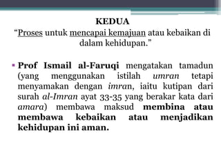 KEDUA
“Proses untuk mencapai kemajuan atau kebaikan di
dalam kehidupan.”
 Prof Ismail al-Faruqi mengatakan tamadun
(yang menggunakan istilah umran tetapi
menyamakan dengan imran, iaitu kutipan dari
surah al-Imran ayat 33-35 yang berakar kata dari
amara) membawa maksud membina atau
membawa kebaikan atau menjadikan
kehidupan ini aman.
 