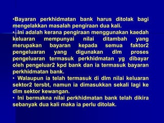 •Bayaran perkhidmatan bank harus ditolak bagi
mengelakkan masalah pengiraan dua kali.
• Ini adalah kerana pengiraan menggunakan kaedah
keluaran mempunyai nilai ditambah yang
merupakan bayaran kepada semua faktor2
pengeluaran yang digunakan dlm proses
pengeluaran termasuk perkhidmatan yg dibayar
oleh pengeluar2 kpd bank dan ia termasuk bayaran
perkhidmatan bank.
• Walaupun ia telah termasuk di dlm nilai keluaran
sektor2 tersbt, namun ia dimasukkan sekali lagi ke
dlm sektor kewangan.
• Ini bermakna nilai perkhidmatan bank telah dikira
sebanyak dua kali maka ia perlu ditolak.
 