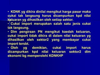 • KDNK yg dikira dinilai mengikut harga pasar maka
cukai tak langsung harus dicampurkan kpd nilai
keluaran yg dihasilkan oleh setiap sektor.
• Cukai import merupakan salah satu jenis cukai
tak langsung.
• Dlm pengiraan PN mengikut kaedah keluaran,
cukai import tidak dikira di dalam nilai keluaran yg
dihasilkan oleh sektor2 yang membayar cukai
import tersbt.
• Oleh yg demikian, cukai import harus
dicampurkan kpd nilai keluaran sektor2 dlm
ekonomi bg memperolehi KDNKHP
 