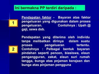 Ini bermakna PP terdiri daripada :
Pendapatan faktor - Bayaran atas faktor
pengeluaran yang digunakan dalam proses
pengeluaran. Contohnya : Upah @
gaji, sewa dsb.
Pendapatan yang diterima oleh individu
tanpa melibatkan dirinya dalam suatu
proses pengeluaran tertentu.
Contohnya : Pelbagai bentuk bayaran
pindahan seperti pencen, biasiswa, elaun
pengangguran, zakat, elaun suri rumah
tangga, bunga atas pnjaman kerajaan dan
bunga atas pinjaman pengguna
1
2
 