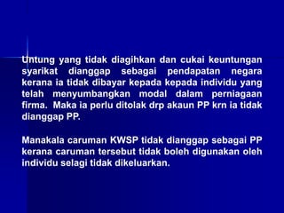 Untung yang tidak diagihkan dan cukai keuntungan
syarikat dianggap sebagai pendapatan negara
kerana ia tidak dibayar kepada kepada individu yang
telah menyumbangkan modal dalam perniagaan
firma. Maka ia perlu ditolak drp akaun PP krn ia tidak
dianggap PP.
Manakala caruman KWSP tidak dianggap sebagai PP
kerana caruman tersebut tidak boleh digunakan oleh
individu selagi tidak dikeluarkan.
 