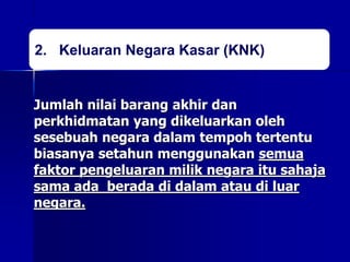 2. Keluaran Negara Kasar (KNK)
Jumlah nilai barang akhir dan
perkhidmatan yang dikeluarkan oleh
sesebuah negara dalam tempoh tertentu
biasanya setahun menggunakan semua
faktor pengeluaran milik negara itu sahaja
sama ada berada di dalam atau di luar
negara.
 