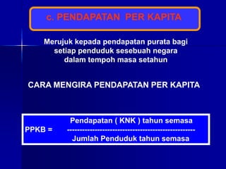 c. PENDAPATAN PER KAPITA
Merujuk kepada pendapatan purata bagi
setiap penduduk sesebuah negara
dalam tempoh masa setahun
CARA MENGIRA PENDAPATAN PER KAPITA
Pendapatan ( KNK ) tahun semasa
PPKB = ---------------------------------------------------
Jumlah Penduduk tahun semasa
 