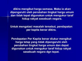 dikira mengikut harga semasa. Maka ia akan
dipengaruhi oleh perubahan tingkat harga umum
dan tidak tepat digunakan untuk mengukur taraf
hidup rakyat sesebuah negara.
Untuk mengatasi masalah tersebut, pendapatan
per kapita benar dikira.
Pendapatan Per Kapita benar diukur mengikut
harga tetap yang tidak dipengaruhi oleh
perubahan tingkat harga umum dan dapat
digunakan untuk mengukur taraf hidup rakyat
sesebuah negara dgn tepat.
 
