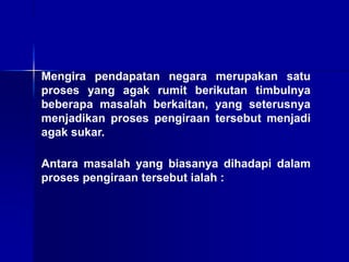 Mengira pendapatan negara merupakan satu
proses yang agak rumit berikutan timbulnya
beberapa masalah berkaitan, yang seterusnya
menjadikan proses pengiraan tersebut menjadi
agak sukar.
Antara masalah yang biasanya dihadapi dalam
proses pengiraan tersebut ialah :
 