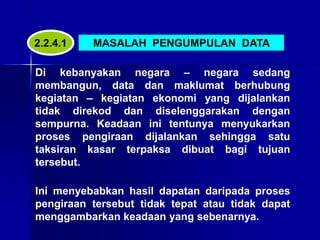 MASALAH PENGUMPULAN DATA
Di kebanyakan negara – negara sedang
membangun, data dan maklumat berhubung
kegiatan – kegiatan ekonomi yang dijalankan
tidak direkod dan diselenggarakan dengan
sempurna. Keadaan ini tentunya menyukarkan
proses pengiraan dijalankan sehingga satu
taksiran kasar terpaksa dibuat bagi tujuan
tersebut.
Ini menyebabkan hasil dapatan daripada proses
pengiraan tersebut tidak tepat atau tidak dapat
menggambarkan keadaan yang sebenarnya.
2.2.4.1
 