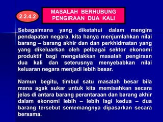 MASALAH BERHUBUNG
PENGIRAAN DUA KALI
Sebagaimana yang diketahui dalam mengira
pendapatan negara, kita hanya menjumlahkan nilai
barang – barang akhir dan dan perkhidmatan yang
yang dikeluarkan oleh pelbagai sektor ekonomi
produktif bagi mengelakkan masalah pengiraan
dua kali dan seterusnya menyebabkan nilai
keluaran negara menjadi lebih besar.
Namun begitu, timbul satu masalah besar bila
mana agak sukar untuk kita memisahkan secara
jelas di antara barang perantaraan dan barang akhir
dalam ekonomi lebih – lebih lagi kedua – dua
barang tersebut sememangnya dipasarkan secara
bersama.
2.2.4.2
 
