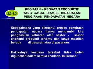KEGIATAN – KEGIATAN PRODUKTIF
YANG GAGAL DIAMBIL KIRA DALAM
PENGIRAAN PENDAPATAN NEGARA
Sebagaimana yang diketahui proses pengiraan
pendapatan negara hanya mengambil kira
penghasilan keluaran oleh sektor - sektor
ekonomi produktif tertentu dan ianya mestilah
berada di pasaran atau di pasarkan.
Hakikatnya keadaan tersebut tidak boleh
digunakan dalam semua keadaan. Ini kerana :
2.2.4.3
 