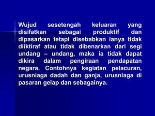 Wujud sesetengah keluaran yang
disifatkan sebagai produktif dan
dipasarkan tetapi disebabkan ianya tidak
diiktiraf atau tidak dibenarkan dari segi
undang – undang, maka ia tidak dapat
dikira dalam pengiraan pendapatan
negara. Contohnya kegiatan pelacuran,
urusniaga dadah dan ganja, urusniaga di
pasaran gelap dan sebagainya.
 