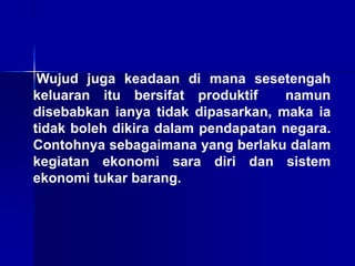 Wujud juga keadaan di mana sesetengah
keluaran itu bersifat produktif namun
disebabkan ianya tidak dipasarkan, maka ia
tidak boleh dikira dalam pendapatan negara.
Contohnya sebagaimana yang berlaku dalam
kegiatan ekonomi sara diri dan sistem
ekonomi tukar barang.
 
