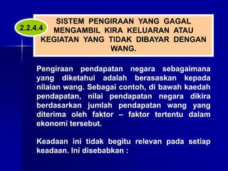 SISTEM PENGIRAAN YANG GAGAL
MENGAMBIL KIRA KELUARAN ATAU
KEGIATAN YANG TIDAK DIBAYAR DENGAN
WANG.
Pengiraan pendapatan negara sebagaimana
yang diketahui adalah berasaskan kepada
nilaian wang. Sebagai contoh, di bawah kaedah
pendapatan, nilai pendapatan negara dikira
berdasarkan jumlah pendapatan wang yang
diterima oleh faktor – faktor tertentu dalam
ekonomi tersebut.
Keadaan ini tidak begitu relevan pada setiap
keadaan. Ini disebabkan :
2.2.4.4
 