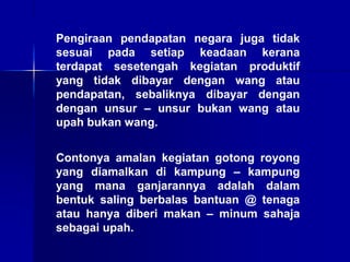 Pengiraan pendapatan negara juga tidak
sesuai pada setiap keadaan kerana
terdapat sesetengah kegiatan produktif
yang tidak dibayar dengan wang atau
pendapatan, sebaliknya dibayar dengan
dengan unsur – unsur bukan wang atau
upah bukan wang.
Contonya amalan kegiatan gotong royong
yang diamalkan di kampung – kampung
yang mana ganjarannya adalah dalam
bentuk saling berbalas bantuan @ tenaga
atau hanya diberi makan – minum sahaja
sebagai upah.
 