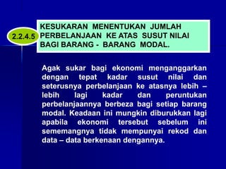 KESUKARAN MENENTUKAN JUMLAH
PERBELANJAAN KE ATAS SUSUT NILAI
BAGI BARANG - BARANG MODAL.
Agak sukar bagi ekonomi menganggarkan
dengan tepat kadar susut nilai dan
seterusnya perbelanjaan ke atasnya lebih –
lebih lagi kadar dan peruntukan
perbelanjaannya berbeza bagi setiap barang
modal. Keadaan ini mungkin diburukkan lagi
apabila ekonomi tersebut sebelum ini
sememangnya tidak mempunyai rekod dan
data – data berkenaan dengannya.
2.2.4.5
 