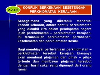 KONFLIK BERKENAAN SESETENGAH
PERKHIDMATAN KERAJAAN .
Sebagaimana yang diketahui menerusi
kaedah keluaran, antara bentuk perkhidmatan
yang diambil kira dalam pendapatan negara
ialah perkhidmatan – perkhidmatan kerajaan.
Ini termasuklah perkhidmatan pertahanan,
keselamatan dan perkhidmatan sosial.
Bagi membiayai perbelanjaan perkhidmatan –
perkhidmatan tersebut kerajaan biasanya
akan membuat pinjaman dari pihak – pihak
tertentu dan membayar pinjaman tersebut
dengan hasil cukai yang dipungut dari orang
ramai.
2.2.4.6
 