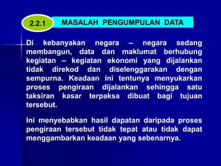 MASALAH PENGUMPULAN DATA
Di kebanyakan negara – negara sedang
membangun, data dan maklumat berhubung
kegiatan – kegiatan ekonomi yang dijalankan
tidak direkod dan diselenggarakan dengan
sempurna. Keadaan ini tentunya menyukarkan
proses pengiraan dijalankan sehingga satu
taksiran kasar terpaksa dibuat bagi tujuan
tersebut.
Ini menyebabkan hasil dapatan daripada proses
pengiraan tersebut tidak tepat atau tidak dapat
menggambarkan keadaan yang sebenarnya.
2.2.1
 