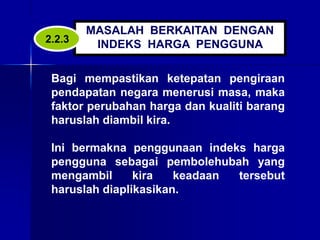 MASALAH BERKAITAN DENGAN
INDEKS HARGA PENGGUNA
Bagi mempastikan ketepatan pengiraan
pendapatan negara menerusi masa, maka
faktor perubahan harga dan kualiti barang
haruslah diambil kira.
Ini bermakna penggunaan indeks harga
pengguna sebagai pembolehubah yang
mengambil kira keadaan tersebut
haruslah diaplikasikan.
2.2.3
 