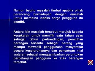 Namun begitu masalah timbul apabila pihak
perancang berhadapan dengan masalah
untuk membina indeks harga pengguna itu
sendiri.
Antara lain masalah tersebut merujuk kepada
kesukaran untuk memilih satu tahun asas
sebagai tahun perbandingan, pemilihan
barangan tertentu sebagai barang yang
mampu mewakili penggunaan masyarakat
secara keseluruhannya dan penentuan nilai
wajaran sebagai menggambarkan peruntukan
perbelanjaan pengguna ke atas barangan
tersebut.
 
