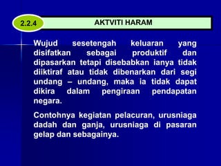 AKTVITI HARAM
2.2.4
Wujud sesetengah keluaran yang
disifatkan sebagai produktif dan
dipasarkan tetapi disebabkan ianya tidak
diiktiraf atau tidak dibenarkan dari segi
undang – undang, maka ia tidak dapat
dikira dalam pengiraan pendapatan
negara.
Contohnya kegiatan pelacuran, urusniaga
dadah dan ganja, urusniaga di pasaran
gelap dan sebagainya.
 