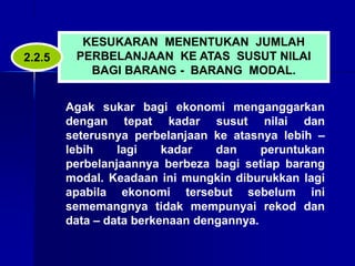 KESUKARAN MENENTUKAN JUMLAH
PERBELANJAAN KE ATAS SUSUT NILAI
BAGI BARANG - BARANG MODAL.
Agak sukar bagi ekonomi menganggarkan
dengan tepat kadar susut nilai dan
seterusnya perbelanjaan ke atasnya lebih –
lebih lagi kadar dan peruntukan
perbelanjaannya berbeza bagi setiap barang
modal. Keadaan ini mungkin diburukkan lagi
apabila ekonomi tersebut sebelum ini
sememangnya tidak mempunyai rekod dan
data – data berkenaan dengannya.
2.2.5
 