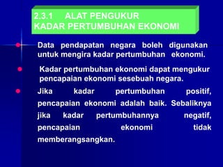 2.3.1 ALAT PENGUKUR
KADAR PERTUMBUHAN EKONOMI
 Data pendapatan negara boleh digunakan
untuk mengira kadar pertumbuhan ekonomi.
 Jika kadar pertumbuhan positif,
pencapaian ekonomi adalah baik. Sebaliknya
jika kadar pertumbuhannya negatif,
pencapaian ekonomi tidak
memberangsangkan.
 Kadar pertumbuhan ekonomi dapat mengukur
pencapaian ekonomi sesebuah negara.
 