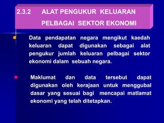2.3.2 ALAT PENGUKUR KELUARAN
PELBAGAI SEKTOR EKONOMI
 Data pendapatan negara mengikut kaedah
keluaran dapat digunakan sebagai alat
pengukur jumlah keluaran pelbagai sektor
ekonomi dalam sebuah negara.
 Maklumat dan data tersebut dapat
digunakan oleh kerajaan untuk menggubal
dasar yang sesuai bagi mencapai matlamat
ekonomi yang telah ditetapkan.
 